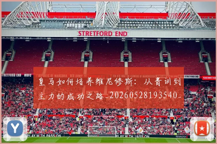 皇马如何培养维尼修斯：从青训到主力的成功之路_20260528193540_20260708194148