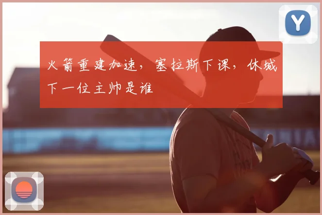 火箭重建加速，塞拉斯下课，休城下一位主帅是谁