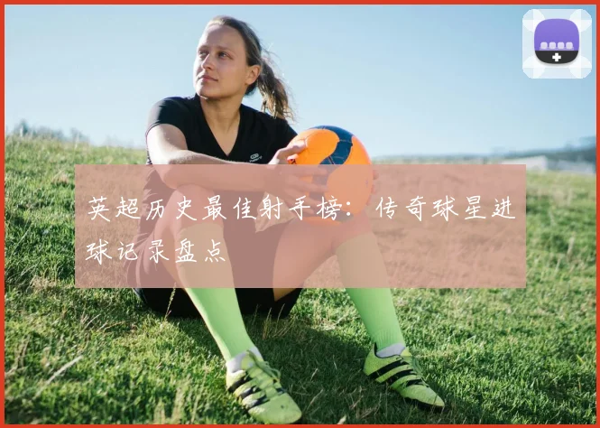英超历史最佳射手榜：传奇球星进球记录盘点