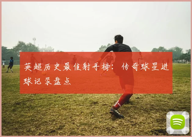 英超历史最佳射手榜：传奇球星进球记录盘点