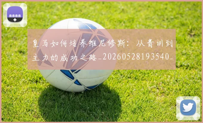 皇马如何培养维尼修斯：从青训到主力的成功之路_20260528193540_20260802163439