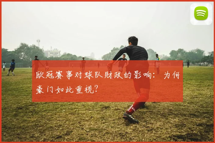 欧冠赛事对球队财政的影响：为何豪门如此重视？