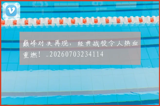 巅峰对决再现，经典战役令人热血重燃！_20260703234114