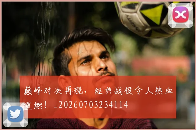 巅峰对决再现，经典战役令人热血重燃！_20260703234114