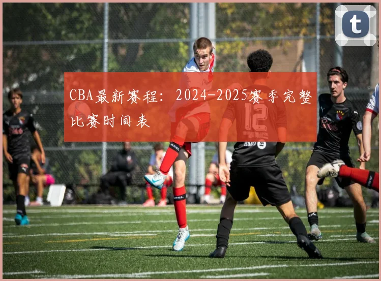 CBA最新赛程：2024-2025赛季完整比赛时间表