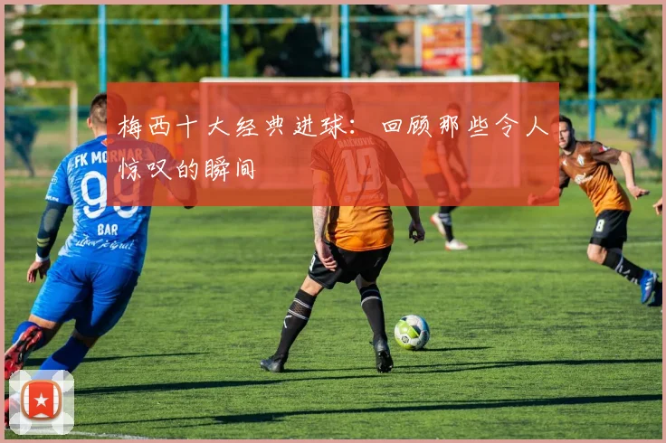 梅西十大经典进球:回顾那些令人惊叹的瞬间