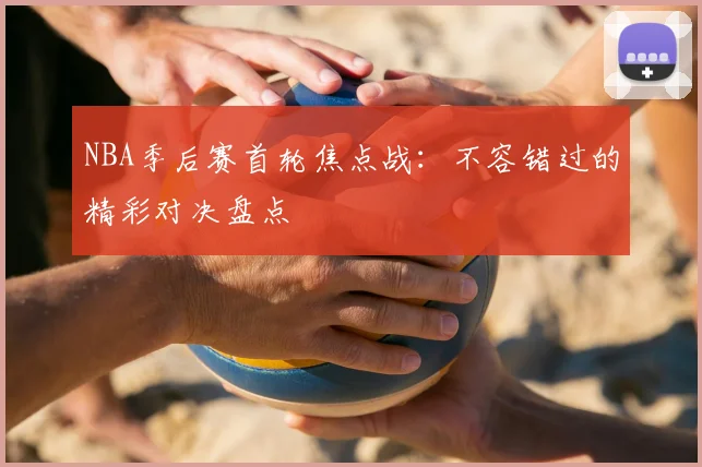 NBA季后赛首轮焦点战：不容错过的精彩对决盘点