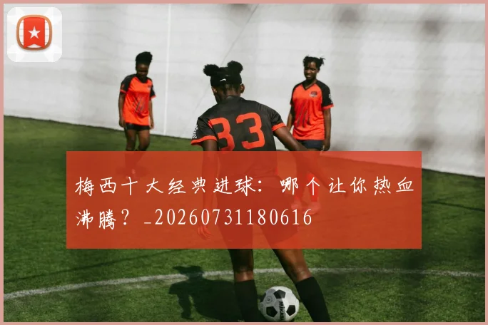 梅西十大经典进球：哪个让你热血沸腾？_20260731180616