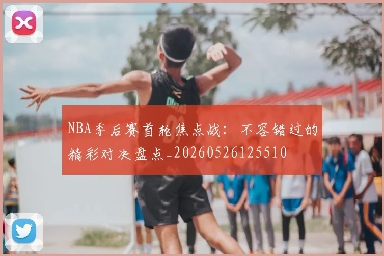 NBA季后赛首轮焦点战：不容错过的精彩对决盘点_20260526125510